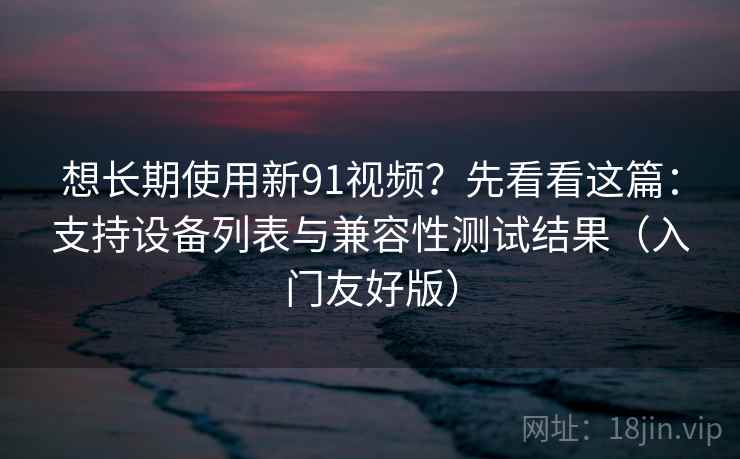 想长期使用新91视频？先看看这篇：支持设备列表与兼容性测试结果（入门友好版）