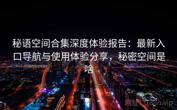 秘语空间合集深度体验报告：最新入口导航与使用体验分享，秘密空间是啥