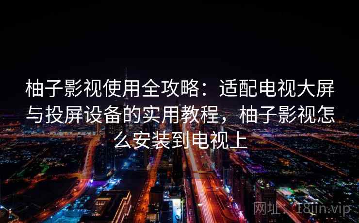 柚子影视使用全攻略：适配电视大屏与投屏设备的实用教程，柚子影视怎么安装到电视上