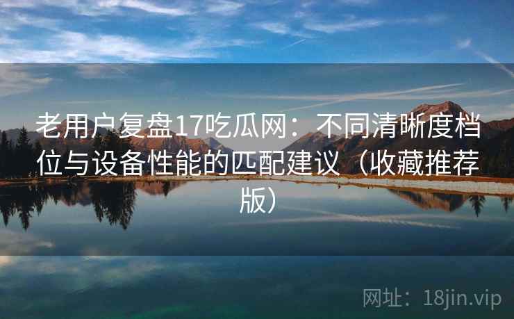 老用户复盘17吃瓜网:不同清晰度档位与设备性能的匹配建议(收藏推荐版) 老用户复盘17吃瓜网:不同清晰度档位与设备性能的匹配建议(收藏推荐版)