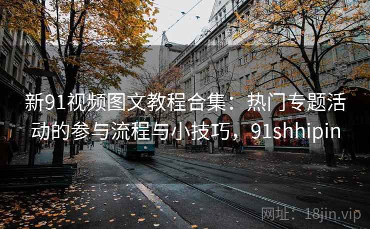 新91视频图文教程合集:热门专题活动的参与流程与小技巧,91shhipin 新91视频图文教程合集:热门专题活动的参与流程与小技巧,91shhipin