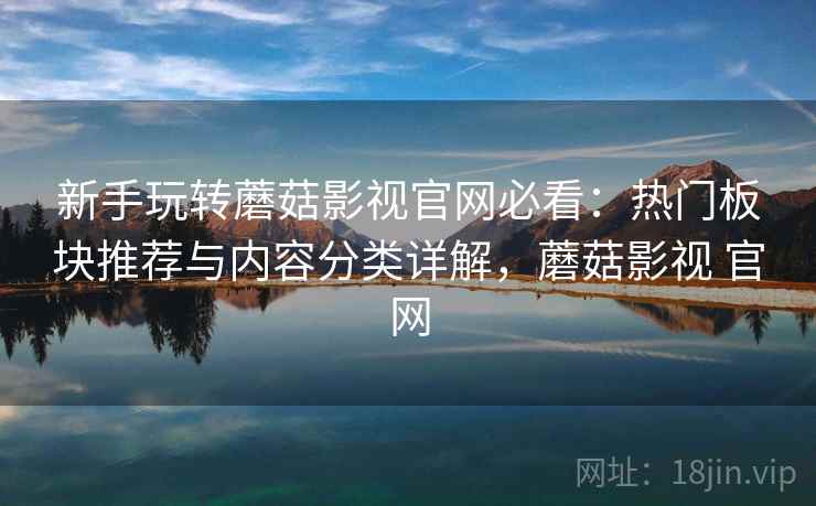 新手玩转蘑菇影视官网必看:热门板块推荐与内容分类详解,蘑菇影视 官网