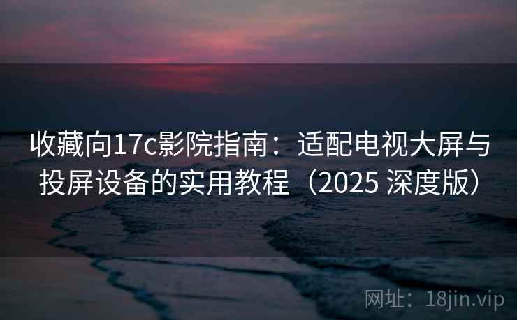 收藏向17c影院指南：适配电视大屏与投屏设备的实用教程（2025 深度版）