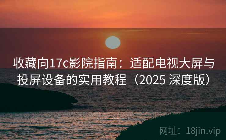 收藏向17c影院指南：适配电视大屏与投屏设备的实用教程（2025 深度版）