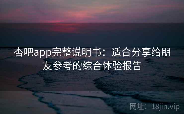 杏吧app完整说明书：适合分享给朋友参考的综合体验报告