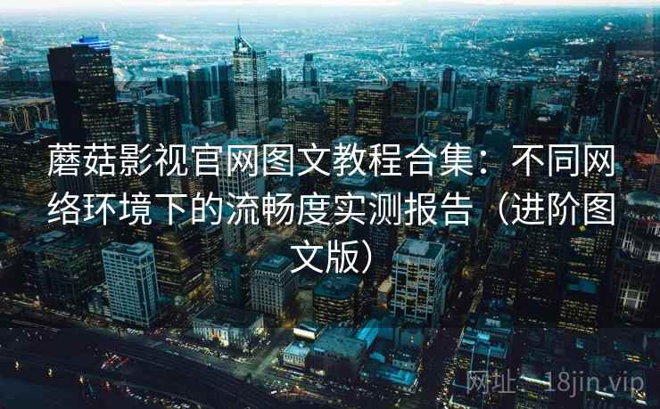 蘑菇影视官网图文教程合集:不同网络环境下的流畅度实测报告(进阶图文版)