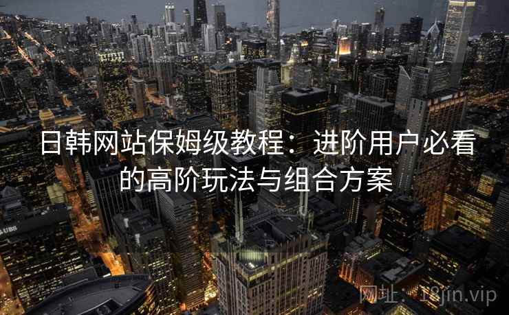 日韩网站保姆级教程：进阶用户必看的高阶玩法与组合方案