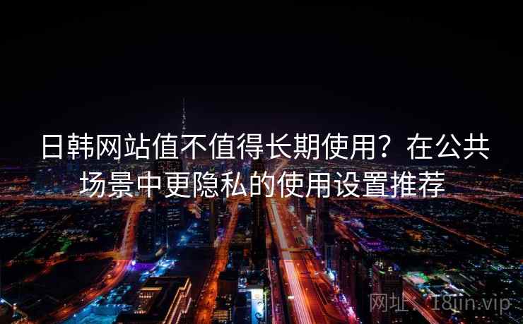 日韩网站值不值得长期使用?在公共场景中更隐私的使用设置推荐 日韩网站值不值得长期使用?在公共场景中更隐私的使用设置推荐