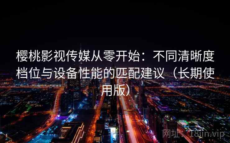 樱桃影视传媒从零开始：不同清晰度档位与设备性能的匹配建议（长期使用版）