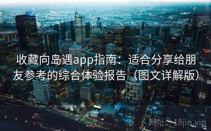 收藏向岛遇app指南：适合分享给朋友参考的综合体验报告（图文详解版）
