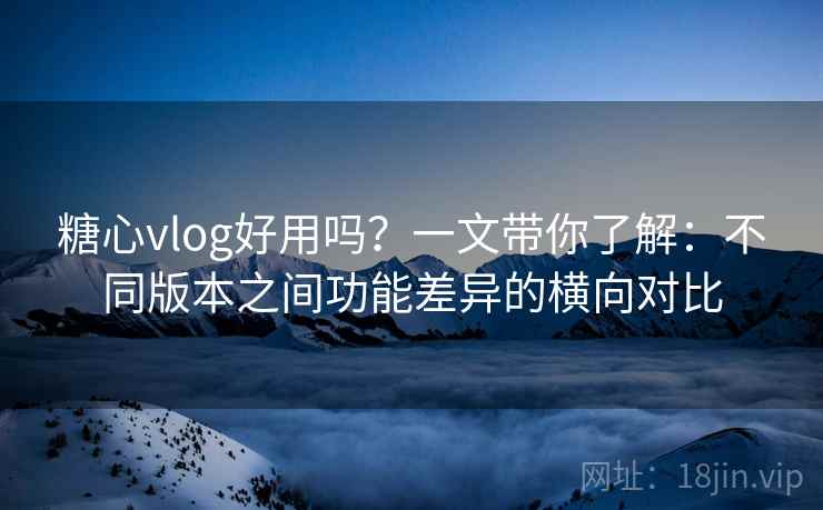 糖心vlog好用吗？一文带你了解：不同版本之间功能差异的横向对比