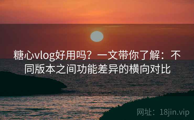 糖心vlog好用吗？一文带你了解：不同版本之间功能差异的横向对比