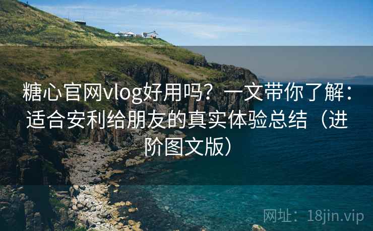 糖心官网vlog好用吗？一文带你了解：适合安利给朋友的真实体验总结（进阶图文版）