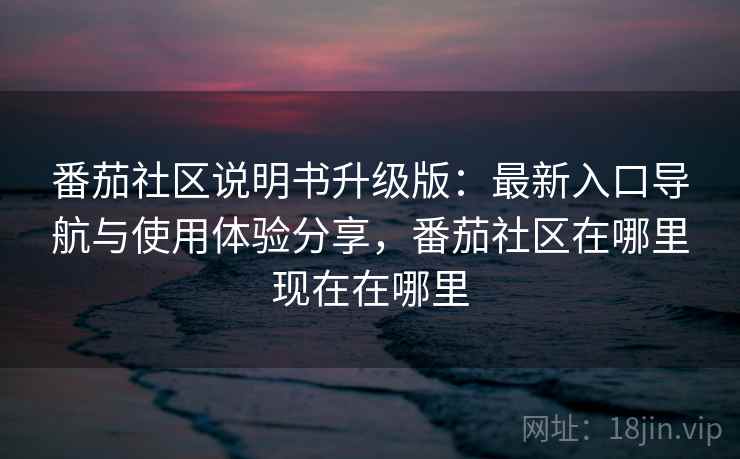 番茄社区说明书升级版：最新入口导航与使用体验分享，番茄社区在哪里现在在哪里