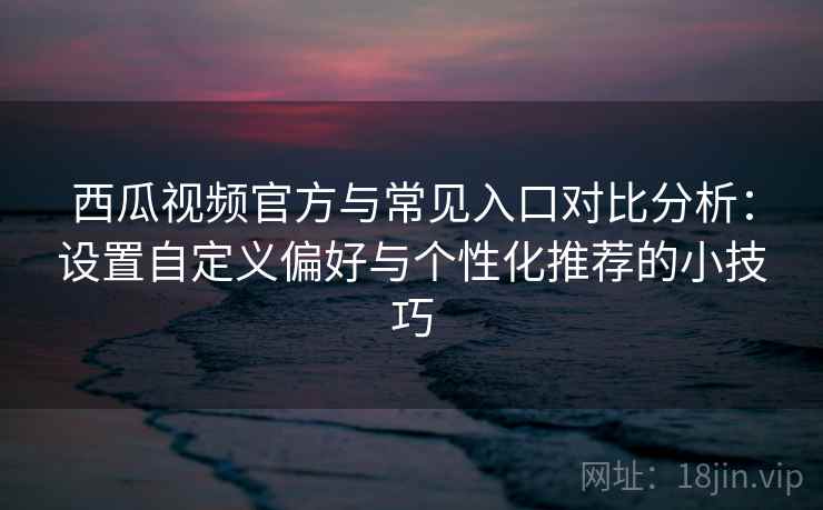 西瓜视频官方与常见入口对比分析：设置自定义偏好与个性化推荐的小技巧