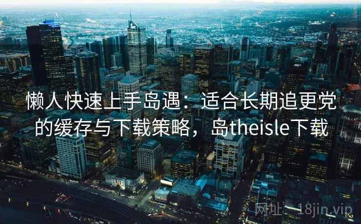 懒人快速上手岛遇：适合长期追更党的缓存与下载策略，岛theisle下载