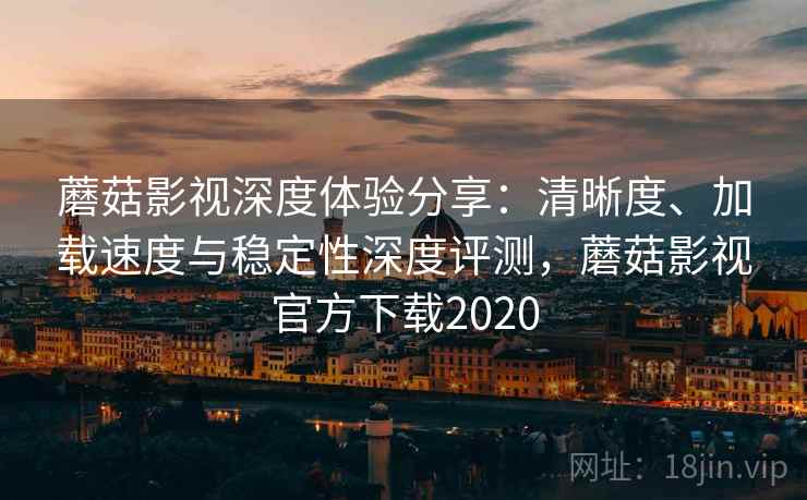 蘑菇影视深度体验分享：清晰度、加载速度与稳定性深度评测，蘑菇影视官方下载2020
