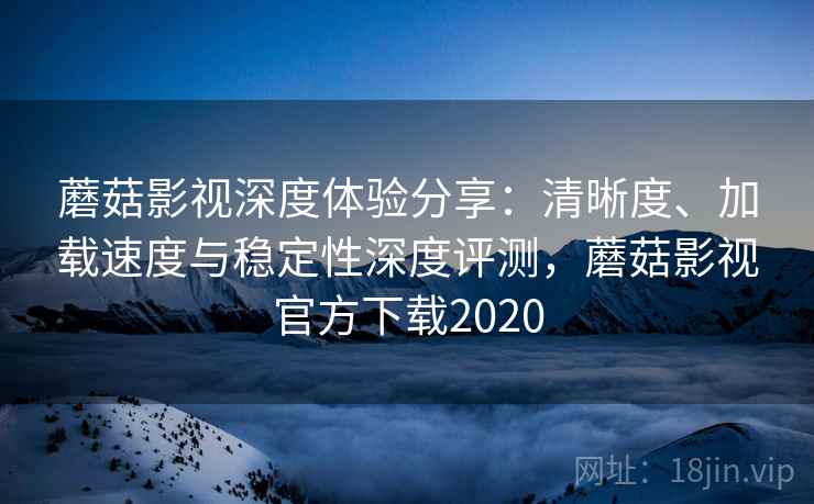 蘑菇影视深度体验分享：清晰度、加载速度与稳定性深度评测，蘑菇影视官方下载2020