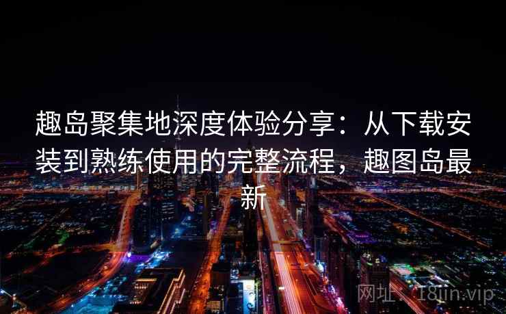 趣岛聚集地深度体验分享：从下载安装到熟练使用的完整流程，趣图岛最新