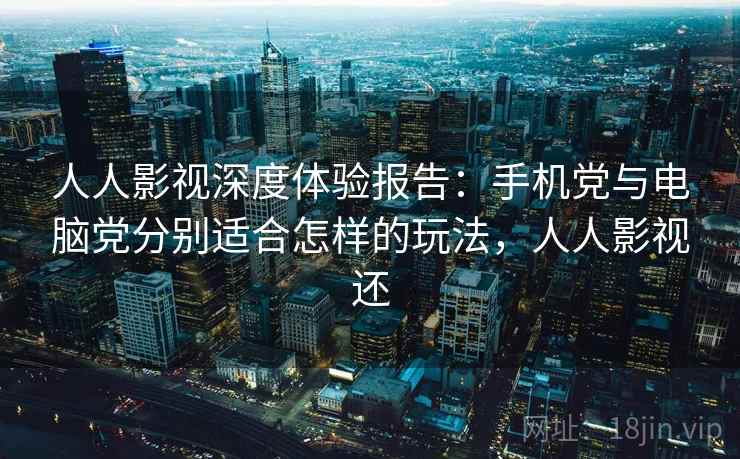 人人影视深度体验报告：手机党与电脑党分别适合怎样的玩法，人人影视还