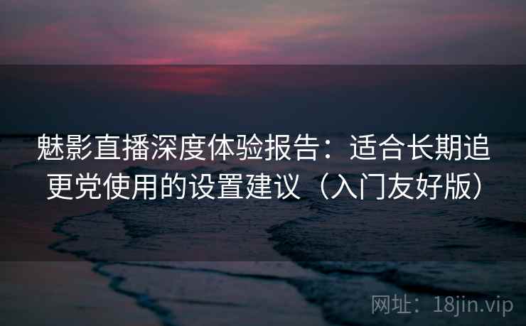 魅影直播深度体验报告：适合长期追更党使用的设置建议（入门友好版）
