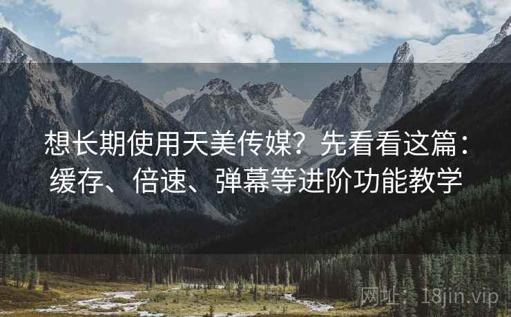 想长期使用天美传媒？先看看这篇：缓存、倍速、弹幕等进阶功能教学