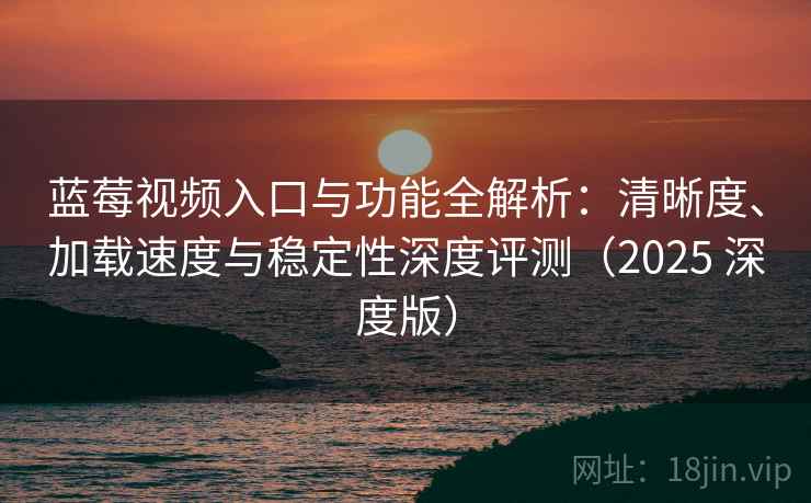 蓝莓视频入口与功能全解析：清晰度、加载速度与稳定性深度评测（2025 深度版）