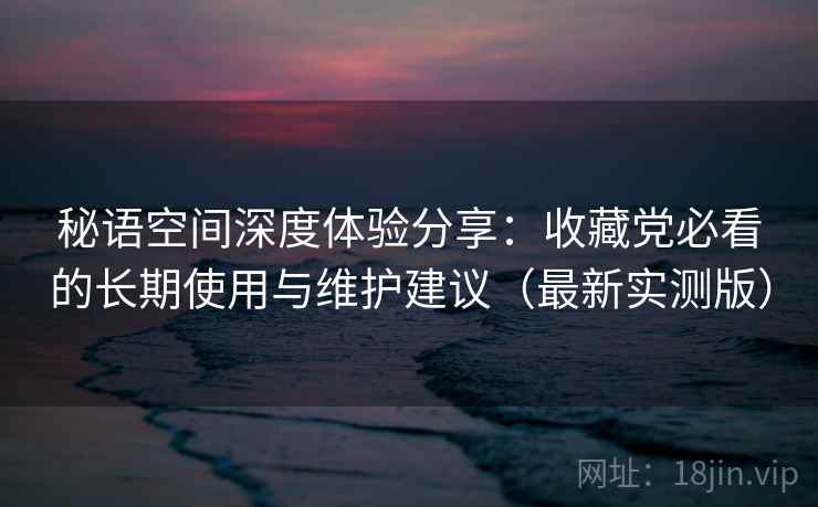 秘语空间深度体验分享:收藏党必看的长期使用与维护建议(最新实测版) 秘语空间深度体验分享:收藏党必看的长期使用与维护建议(最新实测版)
