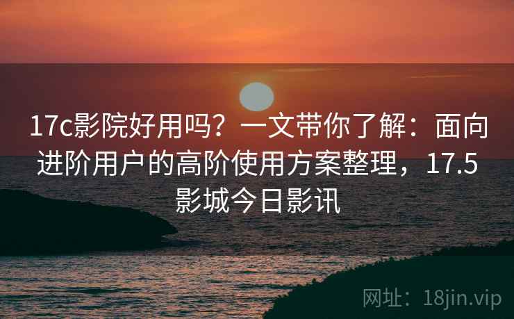 17c影院好用吗？一文带你了解：面向进阶用户的高阶使用方案整理，17.5影城今日影讯