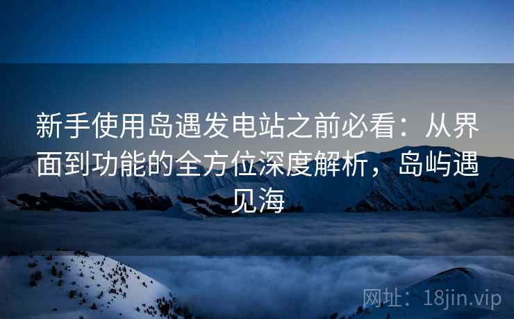 新手使用岛遇发电站之前必看:从界面到功能的全方位深度解析,岛屿遇见海 新手使用岛遇发电站之前必看:从界面到功能的全方位深度解析,岛屿遇见海