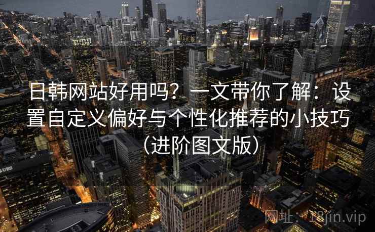 日韩网站好用吗？一文带你了解：设置自定义偏好与个性化推荐的小技巧（进阶图文版）