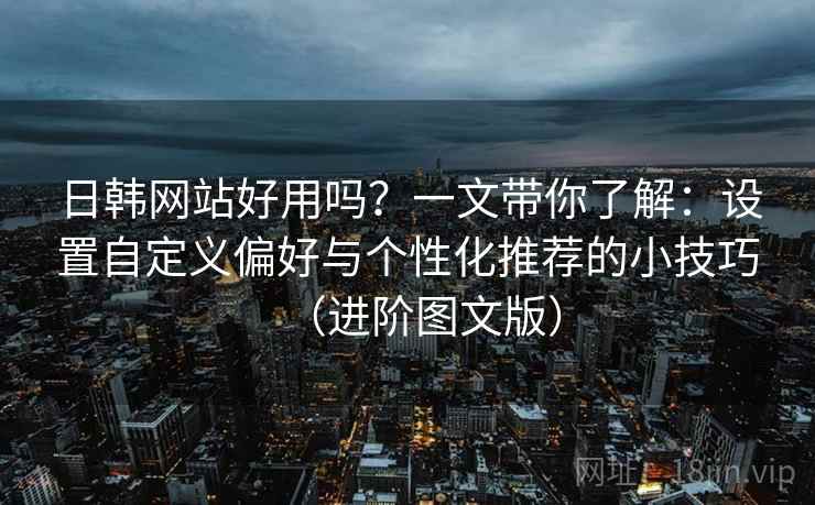 日韩网站好用吗？一文带你了解：设置自定义偏好与个性化推荐的小技巧（进阶图文版）