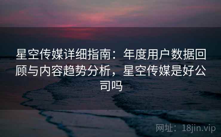 星空传媒详细指南：年度用户数据回顾与内容趋势分析，星空传媒是好公司吗