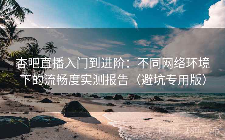 杏吧直播入门到进阶：不同网络环境下的流畅度实测报告（避坑专用版）