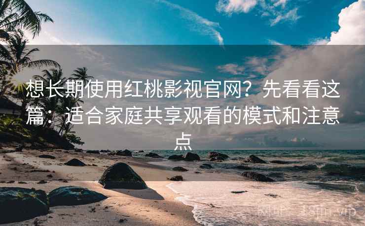 想长期使用红桃影视官网？先看看这篇：适合家庭共享观看的模式和注意点