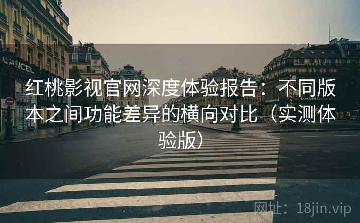 红桃影视官网深度体验报告：不同版本之间功能差异的横向对比（实测体验版）
