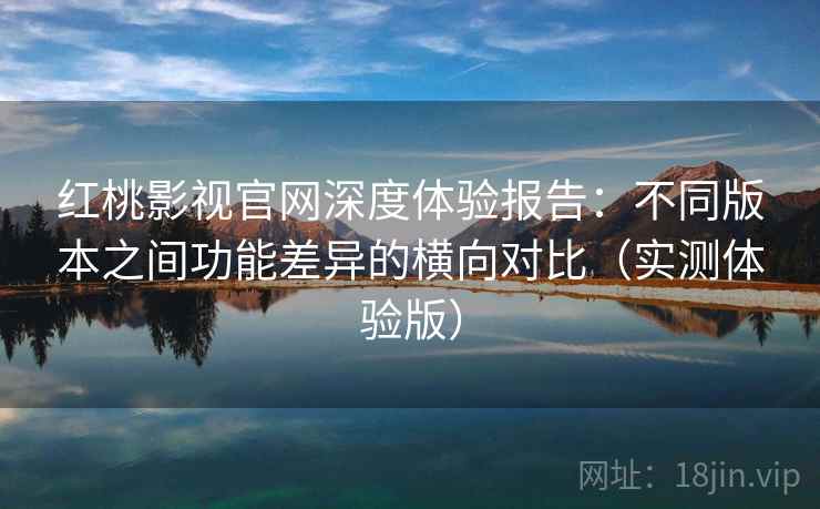 红桃影视官网深度体验报告：不同版本之间功能差异的横向对比（实测体验版）