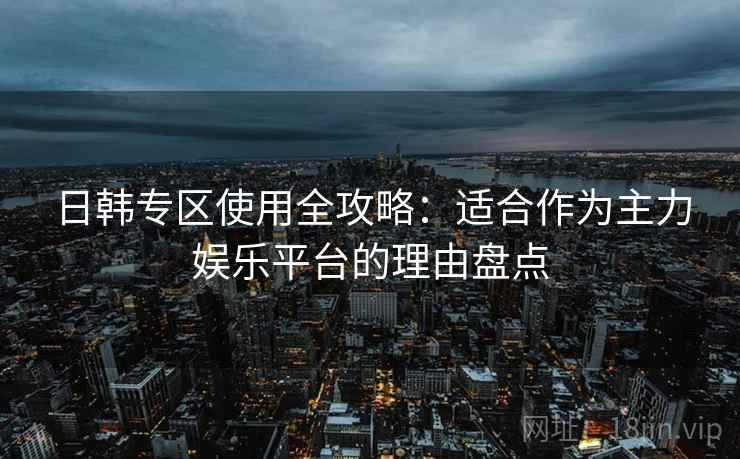 日韩专区使用全攻略：适合作为主力娱乐平台的理由盘点