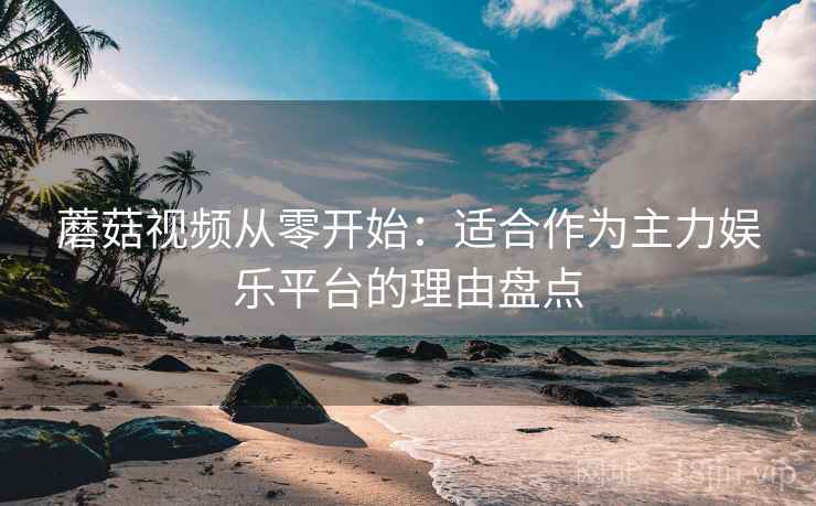 蘑菇视频从零开始：适合作为主力娱乐平台的理由盘点