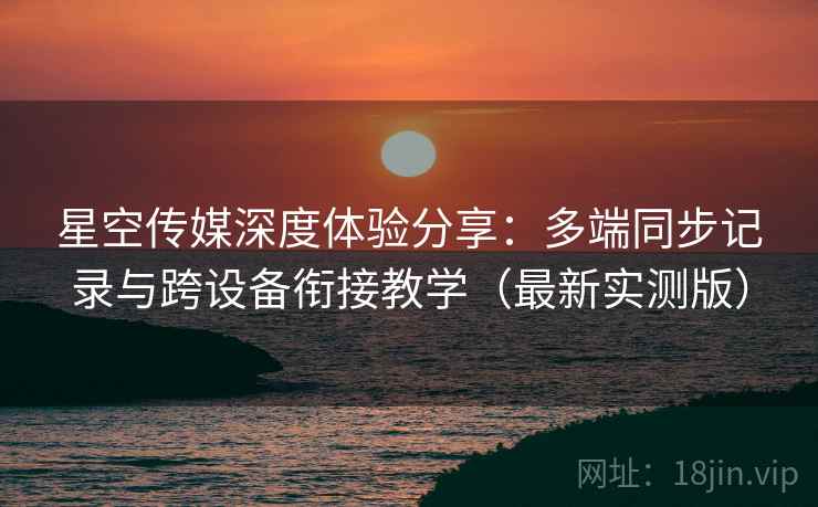 星空传媒深度体验分享：多端同步记录与跨设备衔接教学（最新实测版）