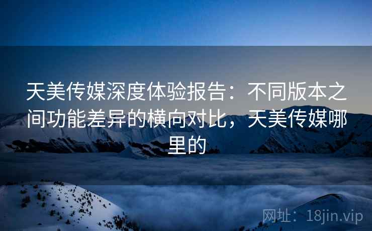 天美传媒深度体验报告:不同版本之间功能差异的横向对比,天美传媒哪里的 天美传媒深度体验报告:不同版本之间功能差异的横向对比,天美传媒哪里的
