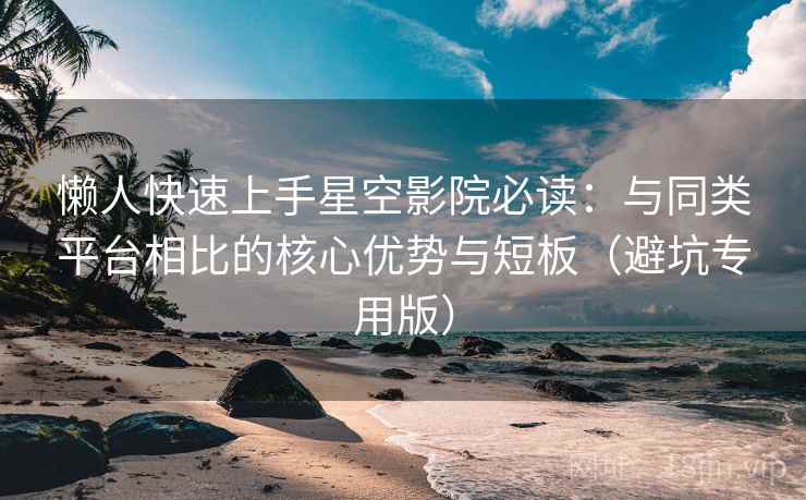 懒人快速上手星空影院必读：与同类平台相比的核心优势与短板（避坑专用版）