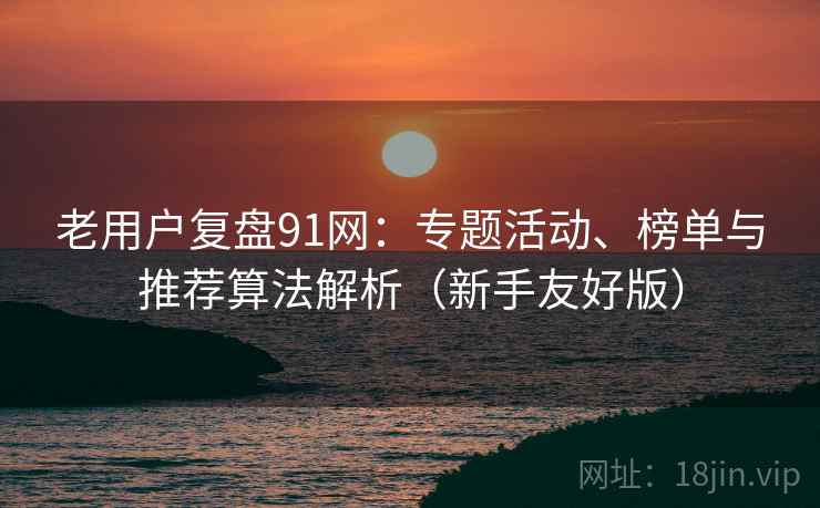 老用户复盘91网:专题活动、榜单与推荐算法解析(新手友好版) 老用户复盘91网:专题活动、榜单与推荐算法解析(新手友好版)