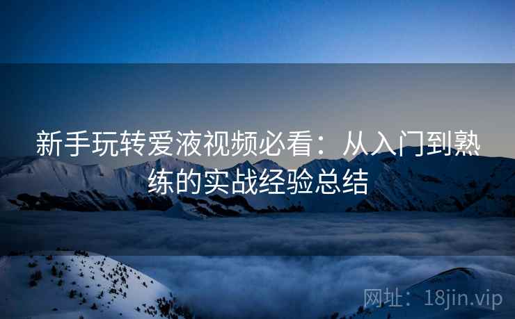 新手玩转爱液视频必看：从入门到熟练的实战经验总结