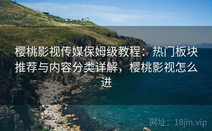 樱桃影视传媒保姆级教程：热门板块推荐与内容分类详解，樱桃影视怎么进