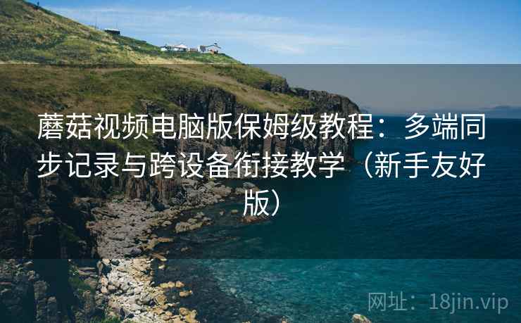 蘑菇视频电脑版保姆级教程：多端同步记录与跨设备衔接教学（新手友好版）