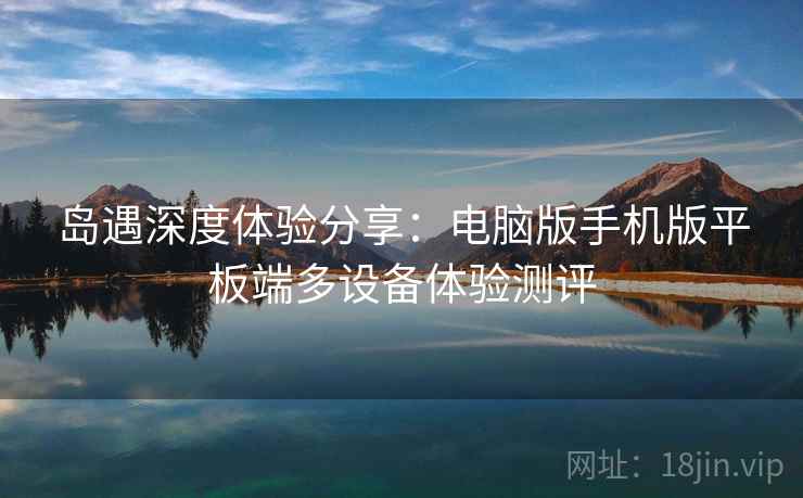 岛遇深度体验分享：电脑版手机版平板端多设备体验测评