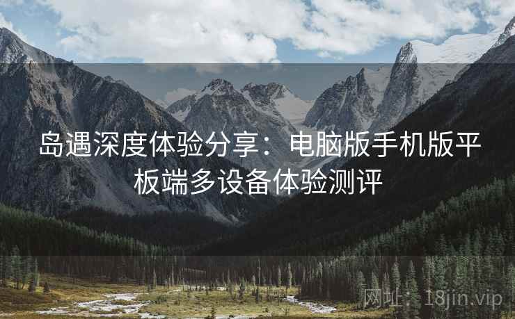 岛遇深度体验分享：电脑版手机版平板端多设备体验测评