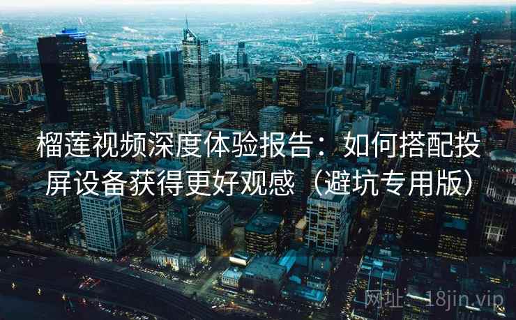 榴莲视频深度体验报告：如何搭配投屏设备获得更好观感（避坑专用版）