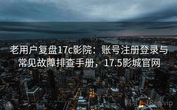 老用户复盘17c影院：账号注册登录与常见故障排查手册，17.5影城官网